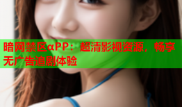 暗网禁区αPP：超清影视资源，畅享无广告追剧体验