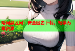暗网禁区网：安全匿名下载，畅享无限资源