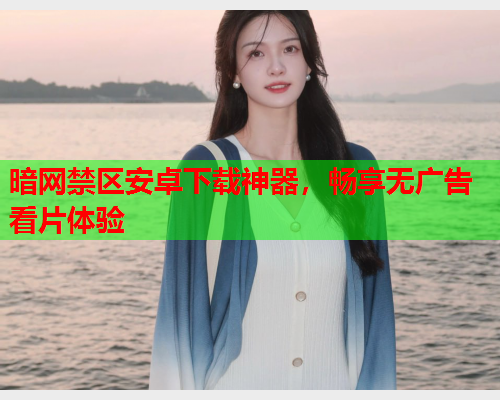 暗网禁区安卓下载神器，畅享无广告看片体验