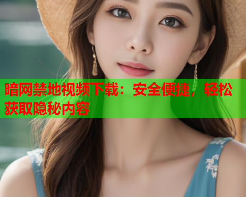 暗网禁地视频下载：安全便捷，轻松获取隐秘内容