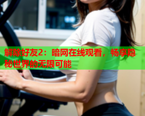解除好友2：暗网在线观看，畅享隐秘世界的无限可能